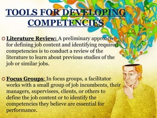 TOOLS FOR DEVELOPING
COMPETENCIES
O Literature Review: A preliminary approach
for defining job content and identifying required
competencies is to conduct a review of the
literature to learn about previous studies of the
job or similar jobs.
O Focus Groups: In focus groups, a facilitator
works with a small group of job incumbents, their
managers, supervisees, clients, or others to
define the job content or to identify the
competencies they believe are essential for
performance.
 