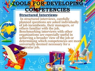 TOOLS FOR DEVELOPING
COMPETENCIES
Structured Interviews:
In structured interviews, carefully
planned questions are asked individually
of job incumbents, their managers, or
others familiar with the job.
Benchmarking interviews with other
organizations are especially useful in
achieving a broader view of the job or
determining which competencies are more
universally deemed necessary for a
particular job.
 