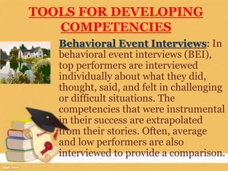 TOOLS FOR DEVELOPING
COMPETENCIES
Behavioral Event Interviews: In
behavioral event interviews (BEI),
top performers are interviewed
individually about what they did,
thought, said, and felt in challenging
or difficult situations. The
competencies that were instrumental
in their success are extrapolated
from their stories. Often, average
and low performers are also
interviewed to provide a comparison.
 