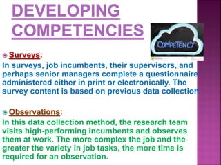  Surveys:
In surveys, job incumbents, their supervisors, and
perhaps senior managers complete a questionnaire
administered either in print or electronically. The
survey content is based on previous data collection
 Observations:
In this data collection method, the research team
visits high-performing incumbents and observes
them at work. The more complex the job and the
greater the variety in job tasks, the more time is
required for an observation.
 