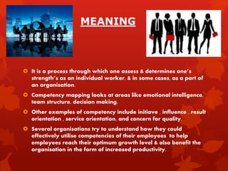 MEANING
 It is a process through which one assess & determines one’s
strength’s as an individual worker, & in some cases, as a part of
an organisation.
 Competency mapping looks at areas like emotional intelligence,
team structure, decision making.
 Other examples of competency include initiave , influence , result
orientation , service orientation, and concern for quality.
 Several organisations try to understand how they could
effectively utilise competencies of their employees to help
employees reach their optimum growth level & also benefit the
organisation in the form of increased productivity.
 