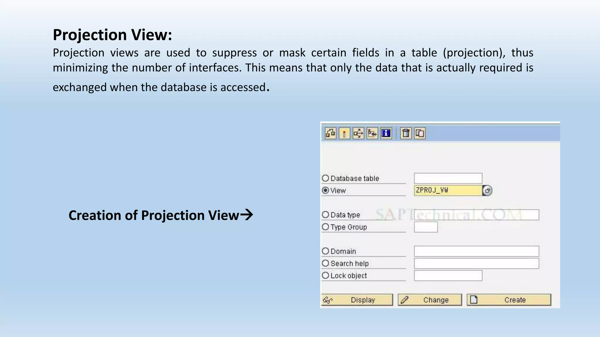 Projection View:
Projection views are used to suppress or mask certain fields in a table (projection), thus
minimizing the number of interfaces. This means that only the data that is actually required is
exchanged when the database is accessed.
Creation of Projection View
 