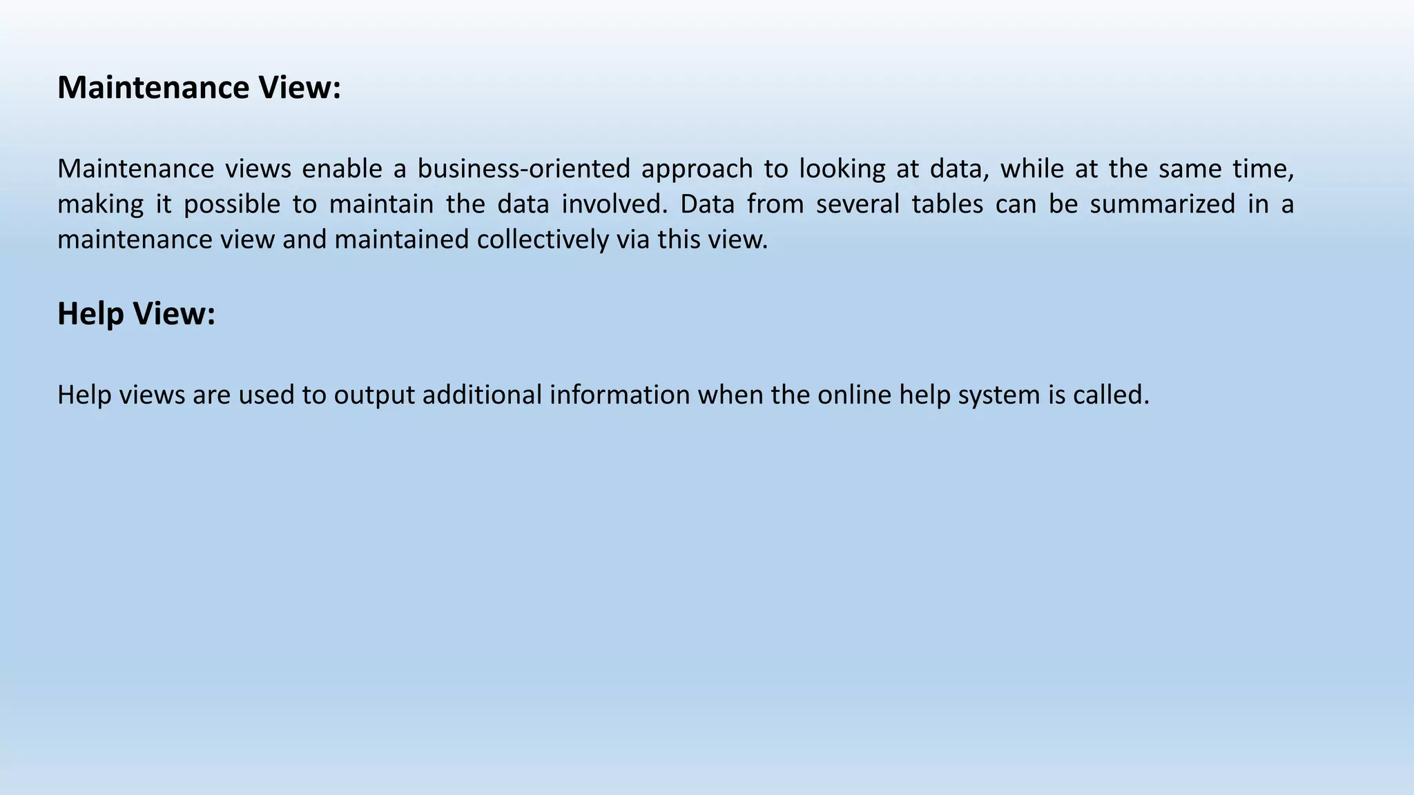 Maintenance View:
Maintenance views enable a business-oriented approach to looking at data, while at the same time,
making it possible to maintain the data involved. Data from several tables can be summarized in a
maintenance view and maintained collectively via this view.
Help View:
Help views are used to output additional information when the online help system is called.
 