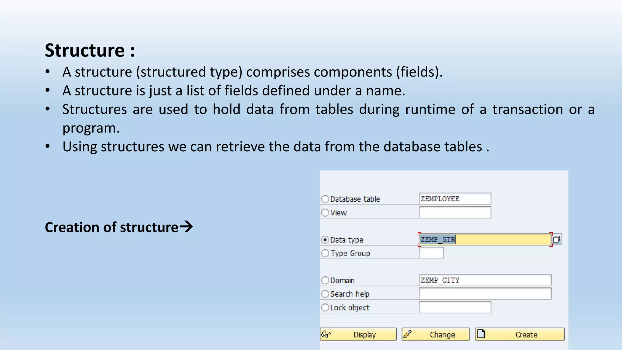 Structure :
• A structure (structured type) comprises components (fields).
• A structure is just a list of fields defined under a name.
• Structures are used to hold data from tables during runtime of a transaction or a
program.
• Using structures we can retrieve the data from the database tables .
Creation of structure
 