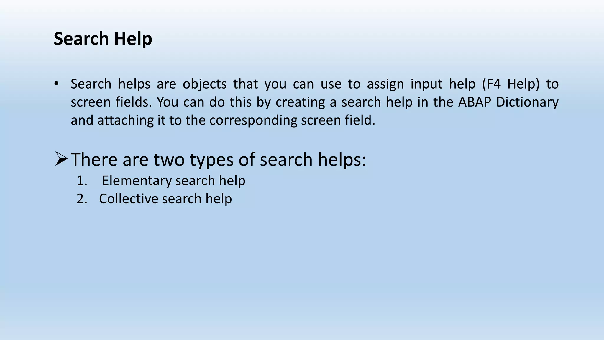 Search Help
• Search helps are objects that you can use to assign input help (F4 Help) to
screen fields. You can do this by creating a search help in the ABAP Dictionary
and attaching it to the corresponding screen field.
There are two types of search helps:
1. Elementary search help
2. Collective search help
 