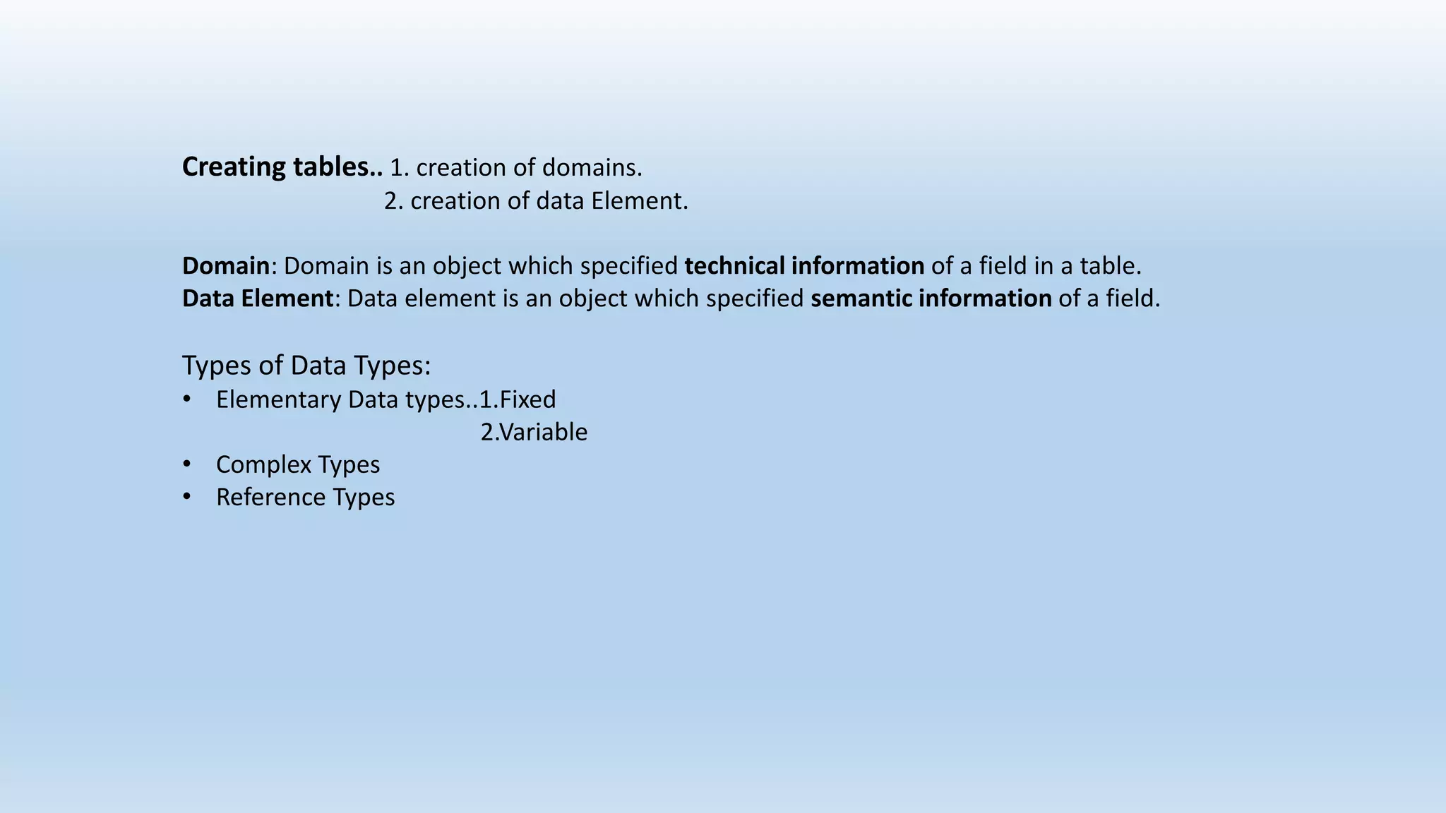 Creating tables.. 1. creation of domains.
2. creation of data Element.
Domain: Domain is an object which specified technical information of a field in a table.
Data Element: Data element is an object which specified semantic information of a field.
Types of Data Types:
• Elementary Data types..1.Fixed
2.Variable
• Complex Types
• Reference Types
 