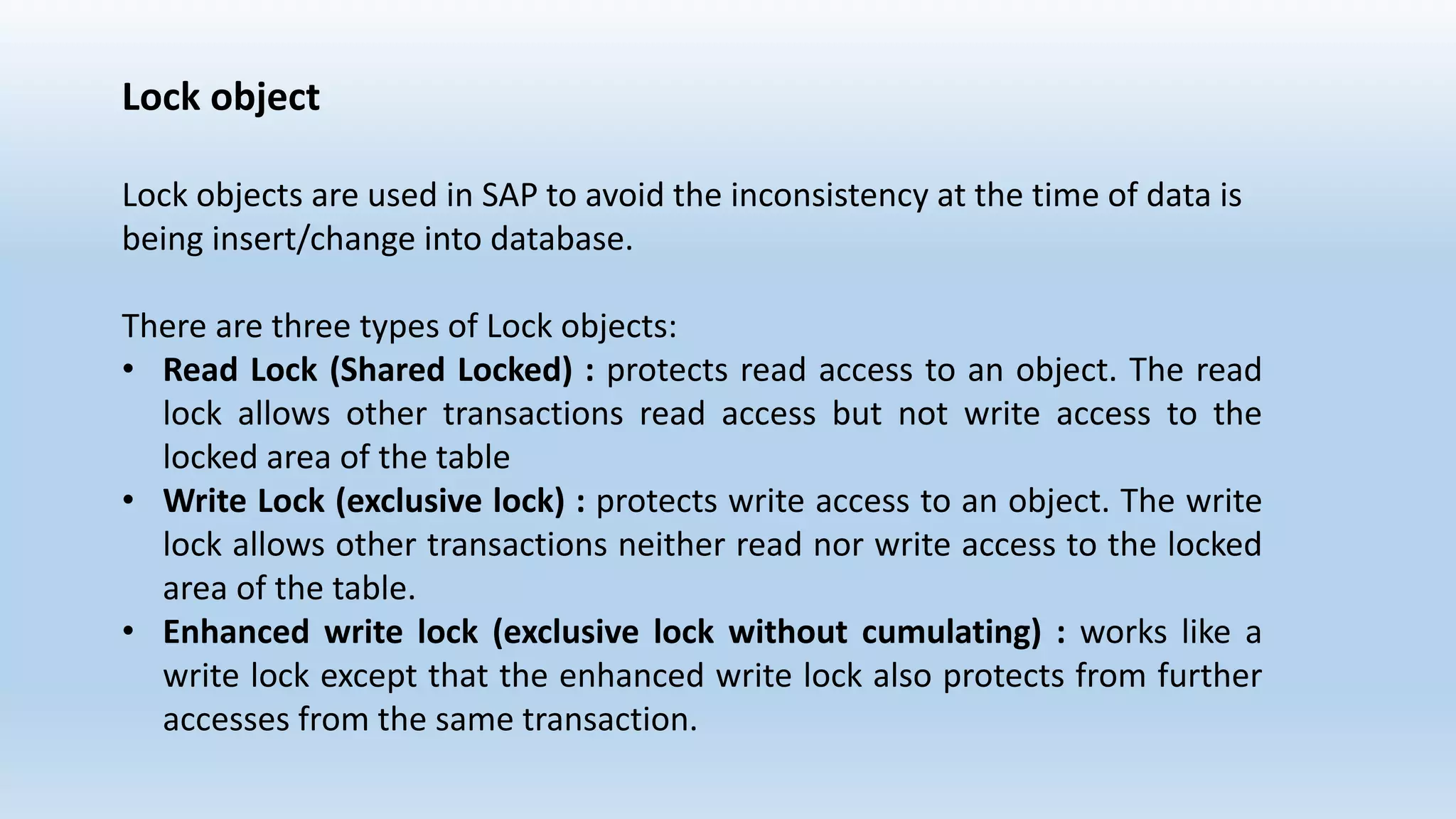 Lock object
Lock objects are used in SAP to avoid the inconsistency at the time of data is
being insert/change into database.
There are three types of Lock objects:
• Read Lock (Shared Locked) : protects read access to an object. The read
lock allows other transactions read access but not write access to the
locked area of the table
• Write Lock (exclusive lock) : protects write access to an object. The write
lock allows other transactions neither read nor write access to the locked
area of the table.
• Enhanced write lock (exclusive lock without cumulating) : works like a
write lock except that the enhanced write lock also protects from further
accesses from the same transaction.
 