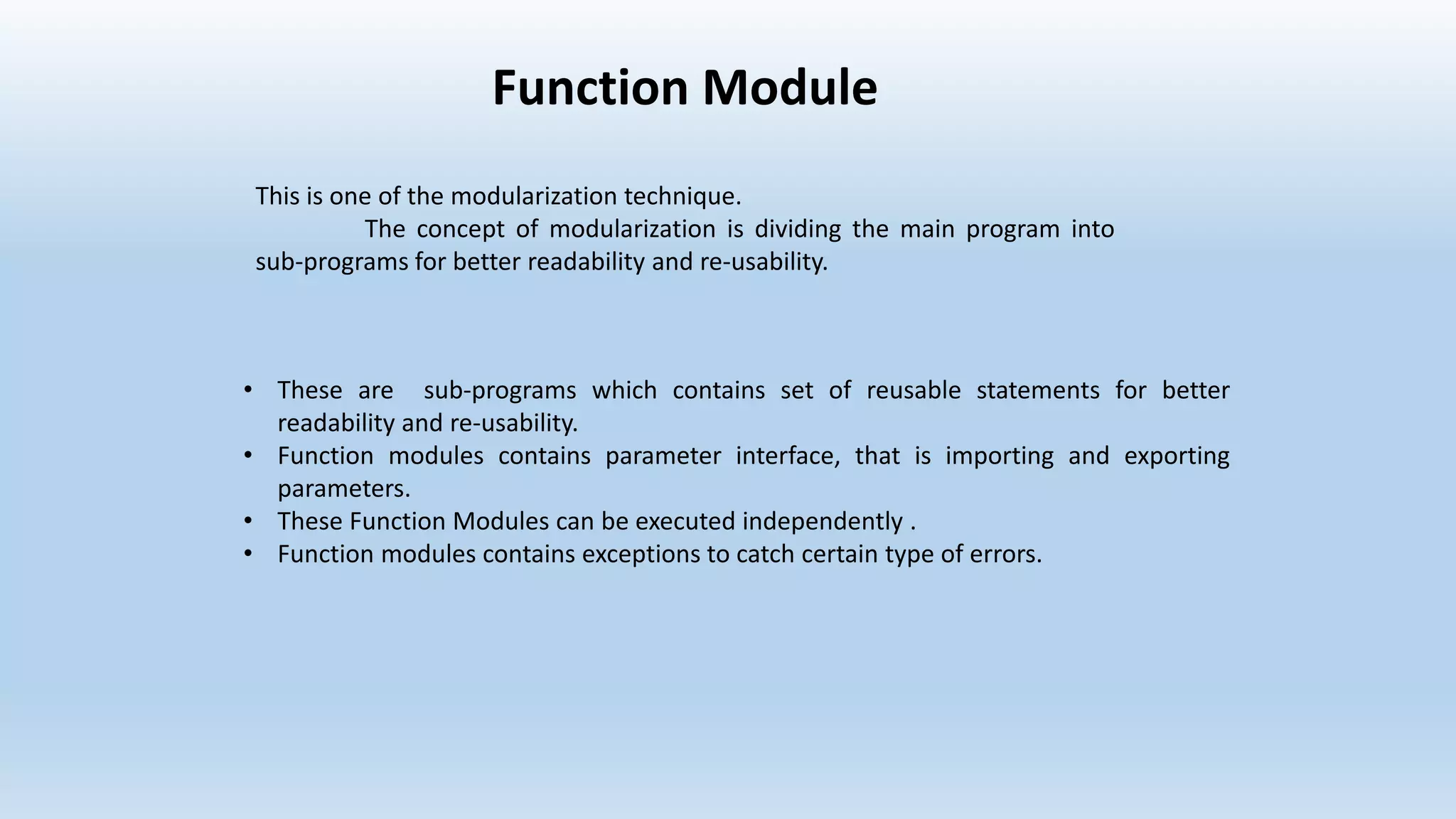 Function Module
• These are sub-programs which contains set of reusable statements for better
readability and re-usability.
• Function modules contains parameter interface, that is importing and exporting
parameters.
• These Function Modules can be executed independently .
• Function modules contains exceptions to catch certain type of errors.
This is one of the modularization technique.
The concept of modularization is dividing the main program into
sub-programs for better readability and re-usability.
 