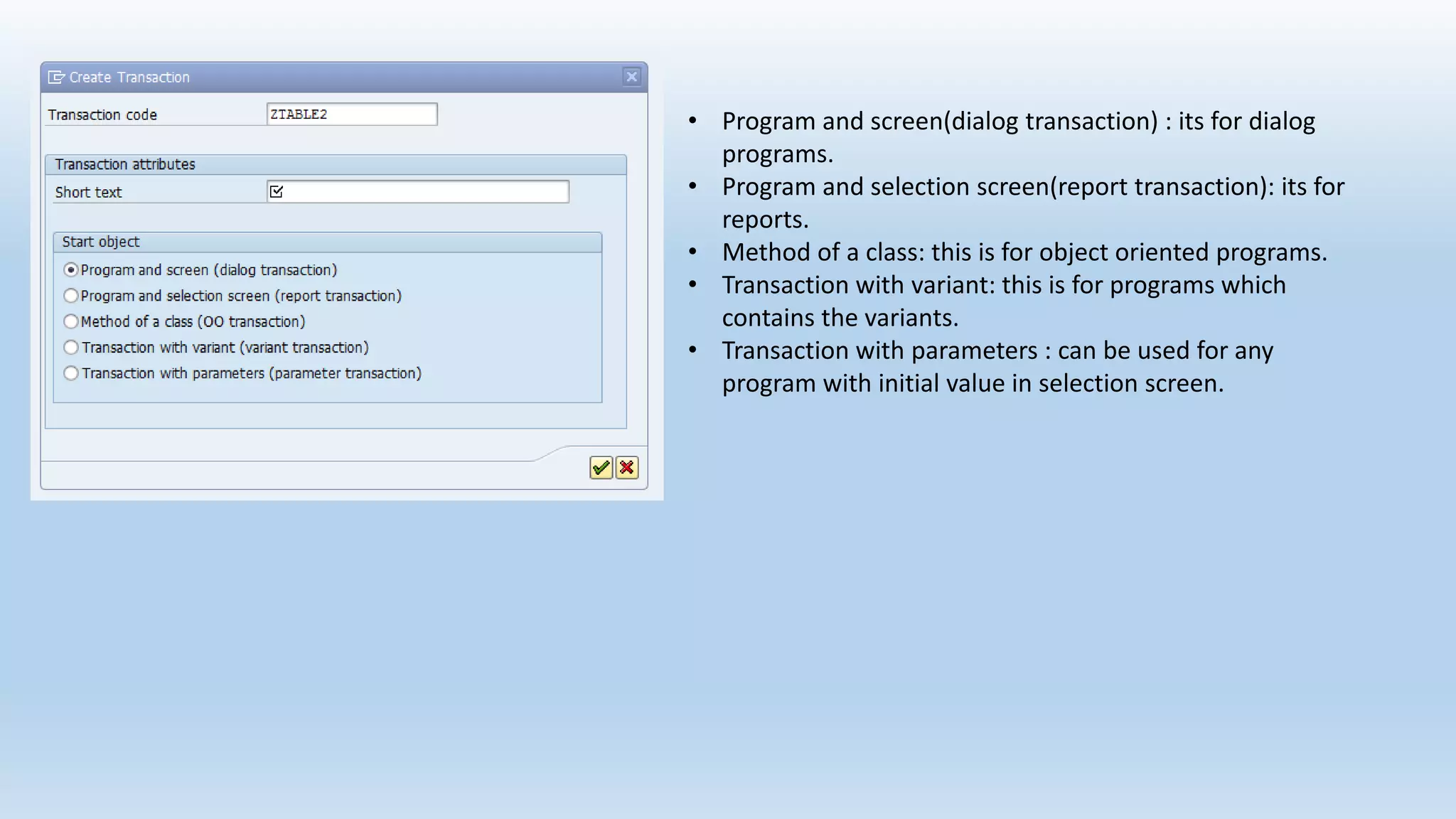 • Program and screen(dialog transaction) : its for dialog
programs.
• Program and selection screen(report transaction): its for
reports.
• Method of a class: this is for object oriented programs.
• Transaction with variant: this is for programs which
contains the variants.
• Transaction with parameters : can be used for any
program with initial value in selection screen.
 