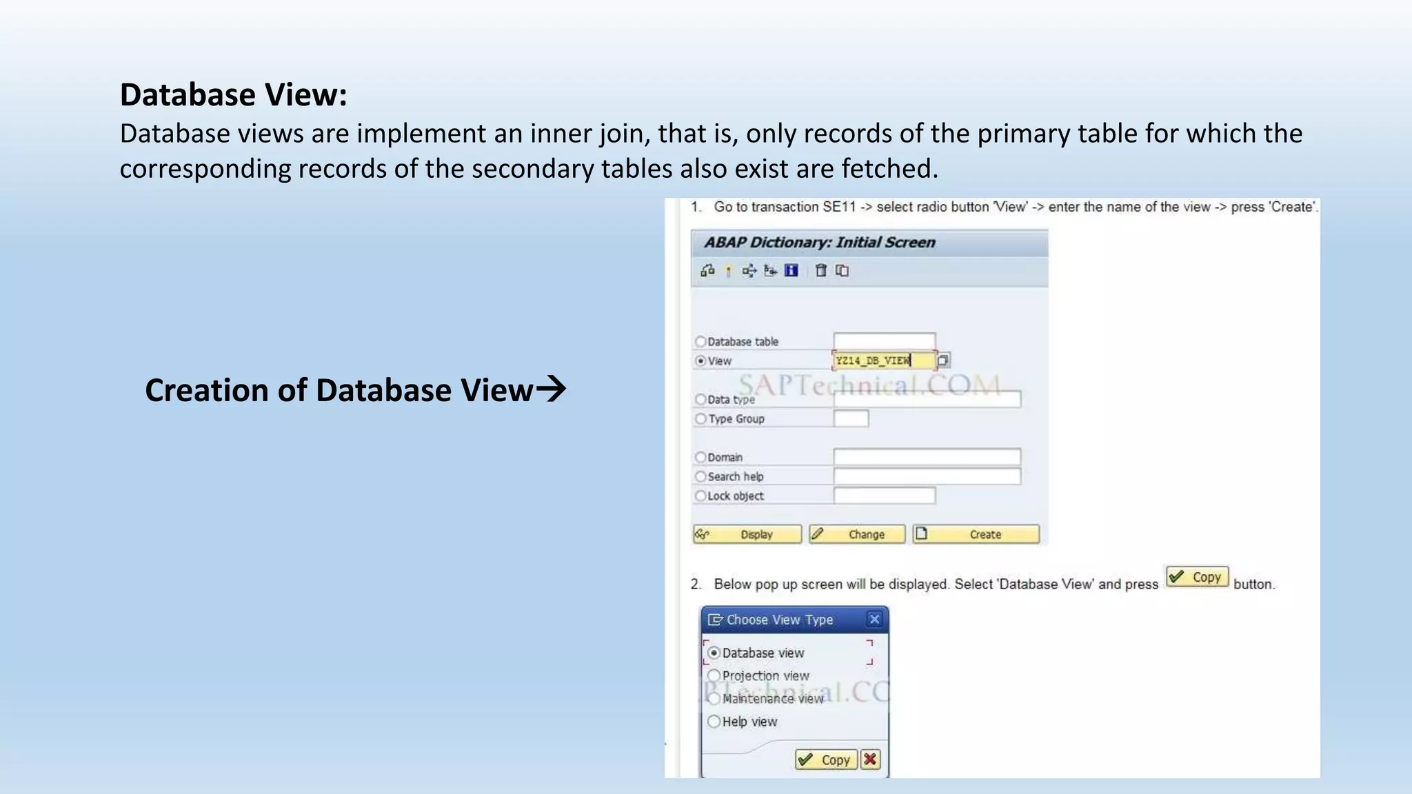 Database View:
Database views are implement an inner join, that is, only records of the primary table for which the
corresponding records of the secondary tables also exist are fetched.
Creation of Database View
 