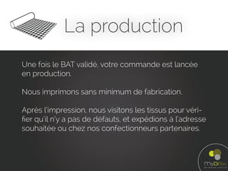 La production
Une fois le BAT validé, votre commande est lancée
en production.
Nous imprimons sans minimum de fabrication.
Après l’impression, nous visitons les tissus pour véri-
ﬁer qu’il n’y a pas de défauts, et expédions à l’adresse
souhaitée ou chez nos confectionneurs partenaires.
 