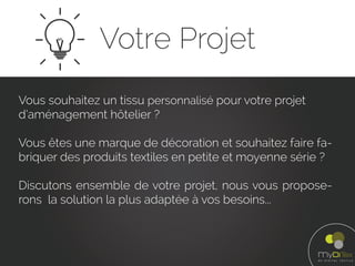 Votre Projet
Vous souhaitez un tissu personnalisé pour votre projet
d’aménagement hôtelier ?
Vous êtes une marque de décoration et souhaitez faire fa-
briquer des produits textiles en petite et moyenne série ?
Discutons ensemble de votre projet, nous vous propose-
rons la solution la plus adaptée à vos besoins...
 