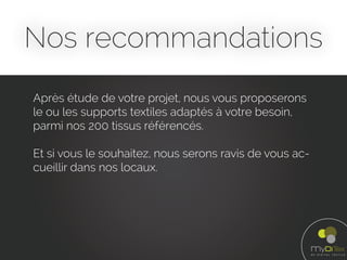 Nos recommandations
Après étude de votre projet, nous vous proposerons
le ou les supports textiles adaptés à votre besoin,
parmi nos 200 tissus référencés.
Et si vous le souhaitez, nous serons ravis de vous ac-
cueillir dans nos locaux.
 