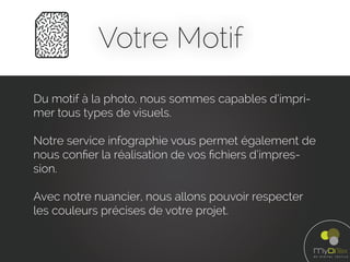 Votre Motif
Du motif à la photo, nous sommes capables d’impri-
mer tous types de visuels.
Notre service infographie vous permet également de
nous conﬁer la réalisation de vos ﬁchiers d’impres-
sion.
Avec notre nuancier, nous allons pouvoir respecter
les couleurs précises de votre projet.
 