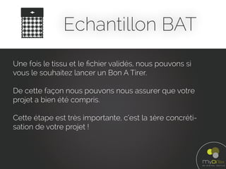 Echantillon BAT
Une fois le tissu et le ﬁchier validés, nous pouvons si
vous le souhaitez lancer un Bon A Tirer.
De cette façon nous pouvons nous assurer que votre
projet a bien été compris.
Cette étape est très importante, c’est la 1ère concréti-
sation de votre projet !
 