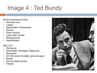 Image 4 : Ted Bundy
My first impressions were :
• Business man
• Lawyer
• Stakeholder / Shareholder
• Serious
• Down-to-earth
• Looks after himself
• Well-groomed
• Sophisticated
Who is it? :
• Ted Bundy
• Serial Killer, Kidnapper, Rapist and
Necrophile
• 20-100 women he killed, some escaped
• Mental
• Got the death penalty
• Twisted
 
