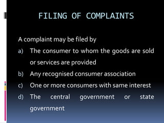 FILING OF COMPLAINTS
A complaint may be filed by
a) The consumer to whom the goods are sold
or services are provided
b) Any recognised consumer association
c) One or more consumers with same interest
d) The central government or state
government
 