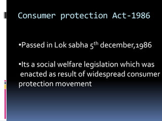 Consumer protection Act-1986
•Passed in Lok sabha 5th december,1986
•Its a social welfare legislation which was
enacted as result of widespread consumer
protection movement
 