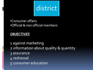 district
•Consumer affairs
•Official & non official members
OBJECTIVES
1 against marketing
2 information about quality & quantity
3 assurance
4 redressal
5 consumer education
 