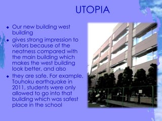  Our new building west
building
 gives strong impression to
visitors because of the
neatness compared with
the main building which
makes the west building
look better, and also
 they are safe. For example,
Touhoku earthquake in
2011, students were only
allowed to go into that
building which was safest
place in the school
 