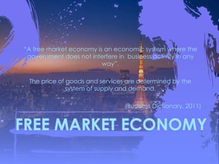 FREE MARKET ECONOMY
“A free market economy is an economic system where the
government does not interfere in business activity in any
way”.
The price of goods and services are determined by the
system of supply and demand.
(Business Dictionary, 2011)
 