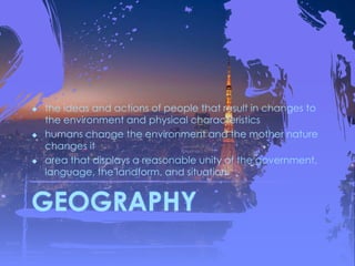 GEOGRAPHY
 the ideas and actions of people that result in changes to
the environment and physical characteristics
 humans change the environment and the mother nature
changes it
 area that displays a reasonable unity of the government,
language, the landform, and situation
 