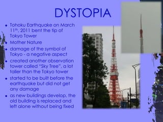  Tohoku Earthquake on March
11th, 2011 bent the tip of
Tokyo Tower
 Mother Nature
 damage of the symbol of
Tokyo - a negative aspect
 created another observation
tower called “Sky Tree”, a lot
taller than the Tokyo tower
 started to be built before the
earthquake but did not get
any damage
 as new buildings develop, the
old building is replaced and
left alone without being fixed
 