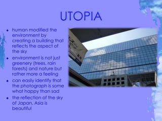  human modified the
environment by
creating a building that
reflects the aspect of
the sky
 environment is not just
greenery (trees, rain
forests) and nature but
rather more a feeling
 can easily identify that
the photograph is some
what happy than sad
 the reflection of the sky
of Japan, Asia is
beautiful
 