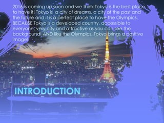 2016 is coming up soon and we think Tokyo is the best place
to have it! Tokyo is a city of dreams, a city of the past and
the future and it is a perfect place to have the Olympics.
BECAUSE Tokyo is a developed country, accessible to
everyone, very city and attractive as you can see the
background! AND like the Olympics, Tokyo brings a positive
image!
 