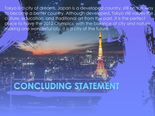 Tokyo is a city of dreams. Japan is a developed country, still on the way
to become a better country. Although developed, Tokyo still values the
culture, education, and traditional art from the past. It is the perfect
place to have the 2012 Olympics with the balance of city and nature
making one wonderful city. It is a city of the future.
 