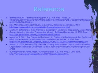  "Earthquake 2011." Earthquake in japan. N.p., n.d. Web . 7 Dec. 2011.
<t0.gstatic.com/images?q=tbn:ANd9GcS3gi4vDwH7jKnIsnoi7QTE_wc0IdrDVhZPKiS8OpDH
AN39K9y8jDGNn33M8g>.
 Free Market Economy (2011)Business Dictionary Retrieved December 5, 2011
http://www.businessdictionary.com/definition/free-market-economy.html
 Martin, P. Definitions of the 5 Themes of Geography. Mr Donn's - Geography Lesson Plans,
Games. Learning Modules, Powerpoints, Videos . Retrieved December 11, 2011, from
http://geography.mrdonn.org/5themes-definitions.html
 Movement. (2011) Buy Posters, Art Prints and Art Posters at AllPosters.co.uk. Buy Posters, Art
Prints and Art Posters at AllPosters.co.uk. Retrieved December 12, 2011, from
http://www.allposters.co.uk/gallery.asp?CID=C6FD46165D944A75B94FAD57664ECB77
 Shimizu, Y. (2009, February 27). - SAKURA - Cherry Blossom News. Japan National Tourism
Organization. Retrieved December 12, 2011, from http://web.jams.tv/jnto/blog/view/id-
69802
 "Turning Iwatean: Polite Japan." Turning Iwatean. N.p., n.d. Web. 7 Dec. 2011.
http://turning-iwatean.blogspot.com/2009/03/polite-japan.html.
 
