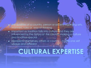 CULTURAL EXPERTISE
 the qualities of a country, person or society regarding arts,
manners, rules or way of thinking
 important as tradition falls into culture and they are
influenced by the history of the country making a culture
and tradition special
 represents one selves, others or country - makes one self
unique and different
 