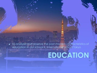 EDUCATION
 to analyze and observe the post-modern characteristics of
education in our school K. International school Tokyo
 
