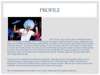 PROFILE
This is Dave, he is a first year university student
who is studying sociology and is 18 years old. He goes clubbing almost every weekend and
stays up to date with all the upcoming EDM concerts of his favourite artists like David Guetta
and Deadmau5 . His friend circle that go to the concerts with him and share a similar taste
in music are mostly male. He works at a local Primark during the week and has a disposable
income of around £20. He can maintain his lavish lifestyle through saving and hard work,
however many of his friends are supported by rather wealthy parents who provide them
with large allowances.
He has a very carefree and almost hedonistic attitude. He also thoroughly enjoys social
networking and expressing his love for EDM and its artists through Twitter, Facebook or
Instagram. His buying habits mostly consist of concert tickets, albums and music production
software as he enjoys producing his own music as a hobby.
He is a stereotypical example of our music video genre's target audience.