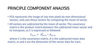 PRINCIPLE COMPONENT ANALYSIS
• PCA represents the image of size mxn pixels by mxn dimensional
vectors, and uses those vectors for computing the mean of vector.
• All vectors are subtracted by the mean of vector. The covariance
matrix is the product matrix between the subtracted mean vector and
its transpose, as C is expressed as followed:
𝐶 𝑛∗𝑛 = 𝐴 𝑚∗𝑛
𝑇
∗ 𝐴 𝑚∗𝑛
where C is the covariance matrix, A is the subtracted mean data
matrix, m and n are the dimension of the vector data for train.
 
