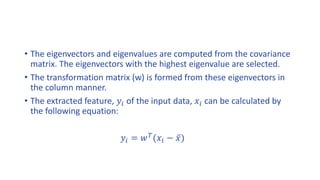 • The eigenvectors and eigenvalues are computed from the covariance
matrix. The eigenvectors with the highest eigenvalue are selected.
• The transformation matrix (w) is formed from these eigenvectors in
the column manner.
• The extracted feature, 𝑦𝑖 of the input data, 𝑥𝑖 can be calculated by
the following equation:
𝑦𝑖 = 𝑤 𝑇
(𝑥𝑖 − 𝑥)
 