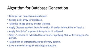 Algorithm for Database Generation
• Read person name from data folder.
• Create a cell array for database.
• Take five image one by one for training.
• Apply Discrete Wavelet Transform with 4th order Symlet Filter of level 2.
• Apply Principle Component Analysis on LL subband.
• Take 1st column of extracted features after applying PCA for five images of a
person.
• Take mean of extracted features of every person.
• Save it into cell array for creating a database.
 