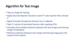 Algorithm for Test Image
• Take an image for testing.
• Apply Discrete Wavelet Transform with 4th order Symlet Filter of level
2.
• Apply Principle Component Analysis on LL subband.
• Take 1st column of extracted features after applying PCA.
• Calculate the Euclidean distance between the test image and training
images of database.
• Minimum distance between test image and training image gives the
output of the system.
 