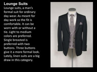 Lounge Suits
Lounge suits, a man’s
formal suit for ordinary
day wear. As meant for
day work so the fit is
comfortable. It can be
worn with or without a
tie. Light to medium
colors are preferred.
Single breasted is
preferred with two
buttons. Three buttons
give it a more formal look.
Lately, linen suits are a big
draw in this category.
 