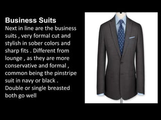 Business Suits
Next in line are the business
suits , very formal cut and
stylish in sober colors and
sharp fits . Different from
lounge , as they are more
conservative and formal ,
common being the pinstripe
suit in navy or black .
Double or single breasted
both go well
 