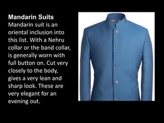 Mandarin Suits
Mandarin suit is an
oriental inclusion into
this list. With a Nehru
collar or the band collar,
is generally worn with
full button on. Cut very
closely to the body,
gives a very lean and
sharp look. These are
very elegant for an
evening out.
 