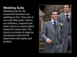 Wedding Suits
Wedding suits for the
ceremonial occasions are
catching on fast. They vary in
cuts and silhouettes. Fabrics
are velveteen, jacquard and
other sheen or a luxury fabric
meant for luxury wear. The
trend is currently of single to
two buttons with slim fit.
Experiment with lapels and
pockets.
 
