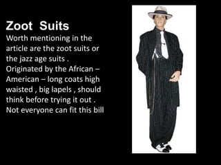 Zoot Suits
Worth mentioning in the
article are the zoot suits or
the jazz age suits .
Originated by the African –
American – long coats high
waisted , big lapels , should
think before trying it out .
Not everyone can fit this bill
 