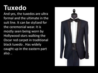 Tuxedo
And yes, the tuxedos are ultra
formal and the ultimate in the
suit line. It can be stylized for
the ceremonial wear. It is
mostly seen being worn by
Hollywood stars walking the
Oscar red carpet in traditional
black tuxedo . Has widely
caught up in the eastern part
also ..
 