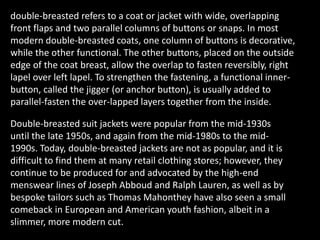 double-breasted refers to a coat or jacket with wide, overlapping
front flaps and two parallel columns of buttons or snaps. In most
modern double-breasted coats, one column of buttons is decorative,
while the other functional. The other buttons, placed on the outside
edge of the coat breast, allow the overlap to fasten reversibly, right
lapel over left lapel. To strengthen the fastening, a functional inner-
button, called the jigger (or anchor button), is usually added to
parallel-fasten the over-lapped layers together from the inside.
Double-breasted suit jackets were popular from the mid-1930s
until the late 1950s, and again from the mid-1980s to the mid-
1990s. Today, double-breasted jackets are not as popular, and it is
difficult to find them at many retail clothing stores; however, they
continue to be produced for and advocated by the high-end
menswear lines of Joseph Abboud and Ralph Lauren, as well as by
bespoke tailors such as Thomas Mahonthey have also seen a small
comeback in European and American youth fashion, albeit in a
slimmer, more modern cut.
 