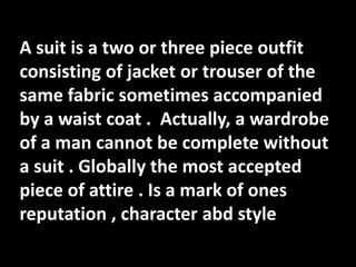 A suit is a two or three piece outfit
consisting of jacket or trouser of the
same fabric sometimes accompanied
by a waist coat . Actually, a wardrobe
of a man cannot be complete without
a suit . Globally the most accepted
piece of attire . Is a mark of ones
reputation , character abd style
 