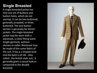Single Breasted
A single-breasted jacket has
only one set of buttons and
button holes, which do not
overlap. It can be two buttoned,
generally accepted, or three
buttoned. The one button
version is generally for dinner
jackets. The single-breasted
jacket may be worn with a
waistcoat, a close fitting waist
length garment, without
sleeves or collar. Waistcoat may
be made of the same fabric of
the suit. It has a v shaped neck
and the back is of silk . Also
called , the british style suit , it
generally gives a casual look as
compared to the double
breasted ‘
 