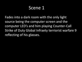 Scene 1
Fades into a dark room with the only light
source being the computer screen and the
computer LED’s and him playing Counter-Call
Strike of Duty Global Infraety terriorist warfare 9
reflecting of his glasses.
 