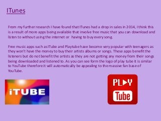 ITunes
From my further research I have found that ITunes had a drop in sales in 2014, I think this
is a result of more apps being available that involve free music that you can download and
listen to without using the internet or having to buy every song.
Free music apps such as ITube and Playtube have become very popular with teenagers as
they won’t have the money to buy their artists albums or songs. These apps benefit the
listeners but do not benefit the artists as they are not getting any money from their songs
being downloaded and listened to. As you can see form the logo of play tube it is similar
to YouTube therefore it will automatically be appealing to the massive fan base of
YouTube.
 