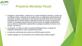 Proyecto Moraleja Visual
 Fotógrafo y Video Maker, ubicado en la ciudad de Bogota Colombia, guiado por
un trabajo urbano, entrando en la ciudad como un espectador desde puntos de
vista poco usuales, mostrando lo mas real del momento de la forma mas bella,
inquietado por el cambio rápido y abismal que tiene la ciudad y en general el
mundo, y no dejando pasar esto por alto es el amor de registrar diariamente
con su cámara, últimamente explorando en paisajes naturales inmersos en la
ciudad. vea mas en.
 mi producto a 3 años es este mi empresa Moraleja Visual, un grupo de
fotógrafos dedicados a cubrir cualquier tipo evento.
 el costo de cubrimiento por evento es de 450mil pesos el turno.
 nuestro eslogan es: "la enseñanza se tu historia esta nuestra imagen"
 